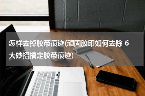 怎样去掉胶带痕迹(顽固胶印如何去除 6大妙招搞定胶带痕迹)