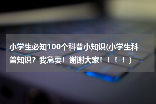 小学生必知100个科普小知识(小学生科普知识？我急要！谢谢大家！！！！)