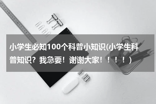 小学生必知100个科普小知识(小学生科普知识？我急要！谢谢大家！！！！)