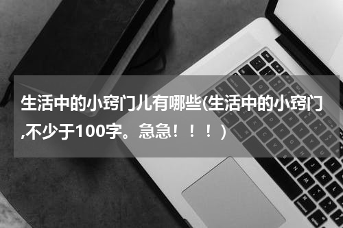 生活中的小窍门儿有哪些(生活中的小窍门,不少于100字。急急！！！)