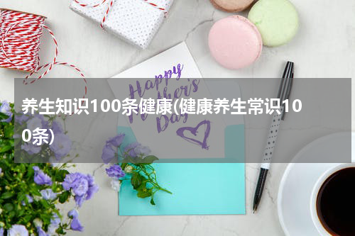 养生知识100条健康(健康养生常识100条)