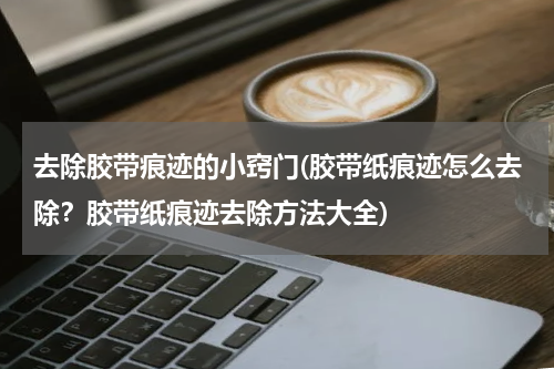 去除胶带痕迹的小窍门(胶带纸痕迹怎么去除？胶带纸痕迹去除方法大全)