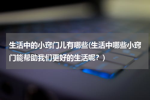 生活中的小窍门儿有哪些(生活中哪些小窍门能帮助我们更好的生活呢？)