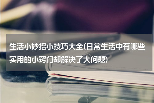 生活小妙招小技巧大全(日常生活中有哪些实用的小窍门却解决了大问题)