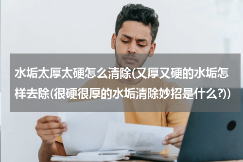 水垢太厚太硬怎么清除(又厚又硬的水垢怎样去除(很硬很厚的水垢清除妙招是什么?))