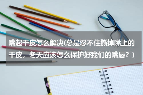 嘴起干皮怎么解决(总是忍不住撕掉嘴上的干皮，冬天应该怎么保护好我们的嘴唇？)