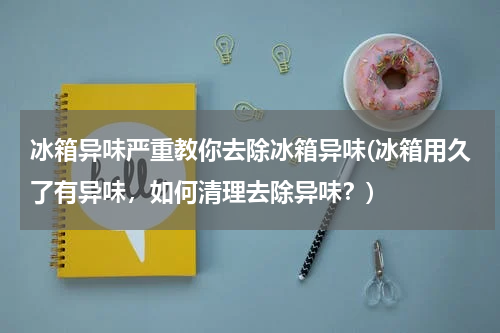 冰箱异味严重教你去除冰箱异味(冰箱用久了有异味，如何清理去除异味？)