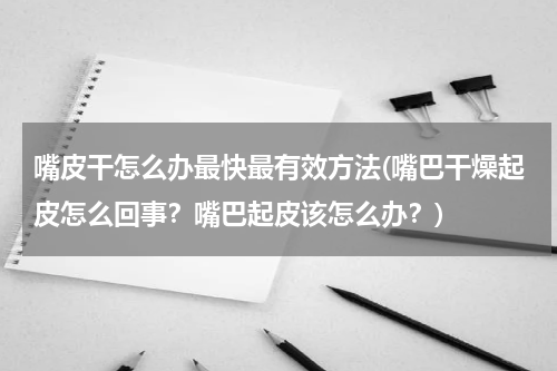 嘴皮干怎么办最快最有效方法(嘴巴干燥起皮怎么回事？嘴巴起皮该怎么办？)