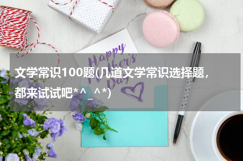 文学常识100题(几道文学常识选择题，都来试试吧*^_^*)
