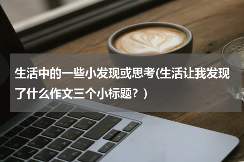 生活中的一些小发现或思考(生活让我发现了什么作文三个小标题？)