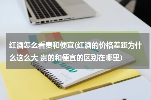 红酒怎么看贵和便宜(红酒的价格差距为什么这么大 贵的和便宜的区别在哪里)