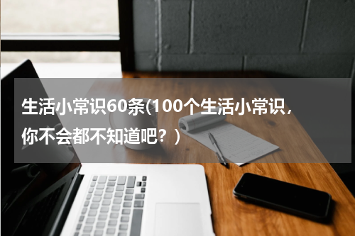生活小常识60条(100个生活小常识，你不会都不知道吧？)