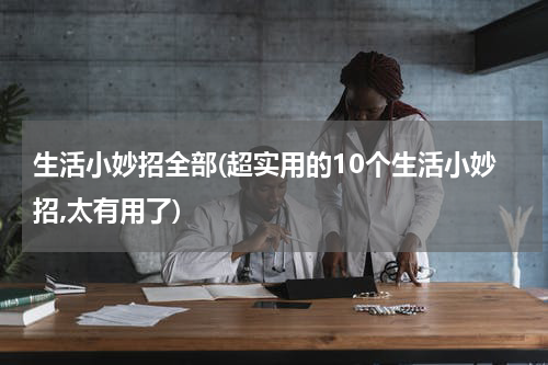 生活小妙招全部(超实用的10个生活小妙招,太有用了)