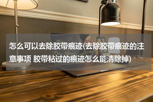 怎么可以去除胶带痕迹(去除胶带痕迹的注意事项 胶带粘过的痕迹怎么能清除掉)