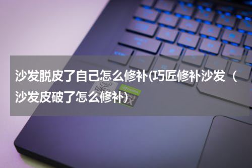沙发脱皮了自己怎么修补(巧匠修补沙发（沙发皮破了怎么修补)