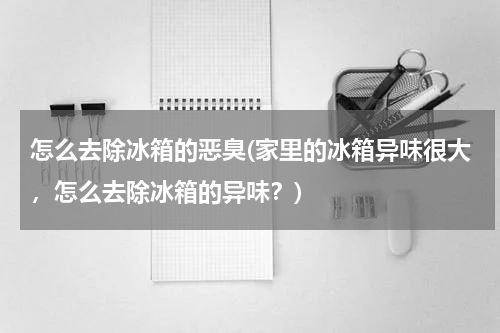 怎么去除冰箱的恶臭(家里的冰箱异味很大，怎么去除冰箱的异味？)