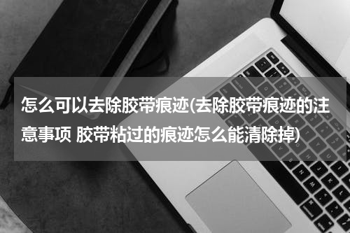 怎么可以去除胶带痕迹(去除胶带痕迹的注意事项 胶带粘过的痕迹怎么能清除掉)