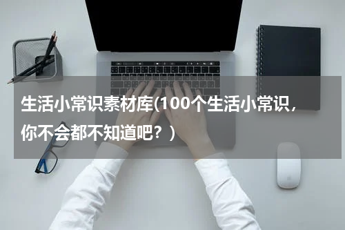 生活小常识素材库(100个生活小常识，你不会都不知道吧？)