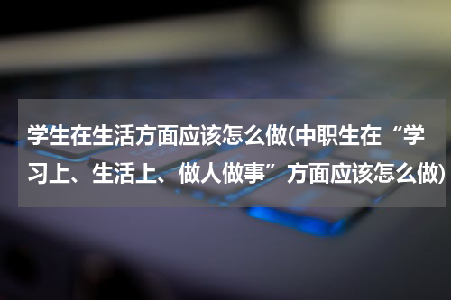 学生在生活方面应该怎么做(中职生在“学习上、生活上、做人做事”方面应该怎么做)