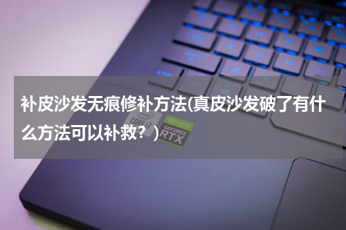 补皮沙发无痕修补方法(真皮沙发破了有什么方法可以补救？)