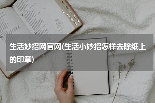 生活妙招网官网(生活小妙招怎样去除纸上的印章)