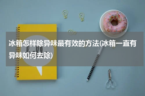 冰箱怎样除异味最有效的方法(冰箱一直有异味如何去除)