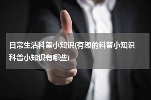 日常生活科普小知识(有趣的科普小知识_科普小知识有哪些)