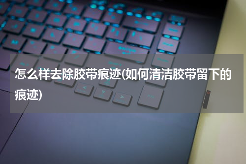 怎么样去除胶带痕迹(如何清洁胶带留下的痕迹)