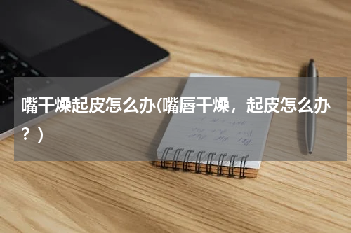 嘴干燥起皮怎么办(嘴唇干燥，起皮怎么办？)