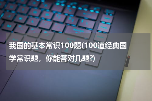 我国的基本常识100题(100道经典国学常识题，你能答对几题?)