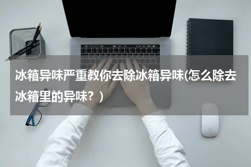 冰箱异味严重教你去除冰箱异味(怎么除去冰箱里的异味？)