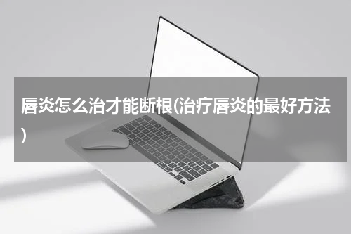唇炎怎么治才能断根(治疗唇炎的最好方法)
