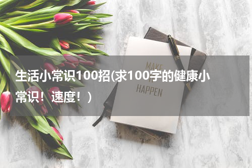 生活小常识100招(求100字的健康小常识！速度！)