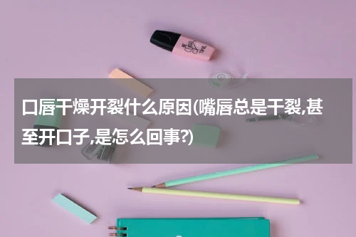 口唇干燥开裂什么原因(嘴唇总是干裂,甚至开口子,是怎么回事?)