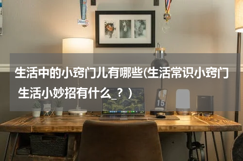 生活中的小窍门儿有哪些(生活常识小窍门 生活小妙招有什么_？)