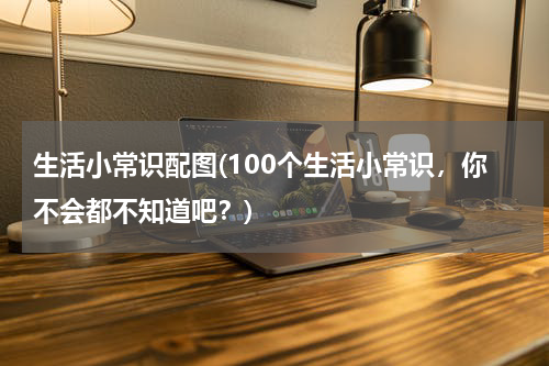 生活小常识配图(100个生活小常识，你不会都不知道吧？)