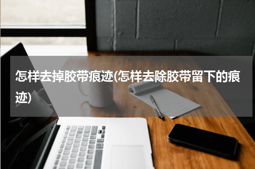 怎样去掉胶带痕迹(怎样去除胶带留下的痕迹)