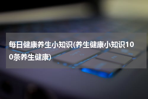 每日健康养生小知识(养生健康小知识100条养生健康)