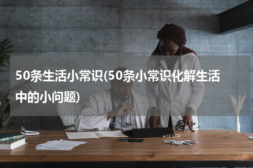 50条生活小常识(50条小常识化解生活中的小问题)