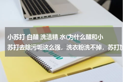 小苏打 白醋 洗洁精 水(为什么醋和小苏打去除污垢这么强，洗衣粉洗不掉，苏打加醋干掉，油污垢)