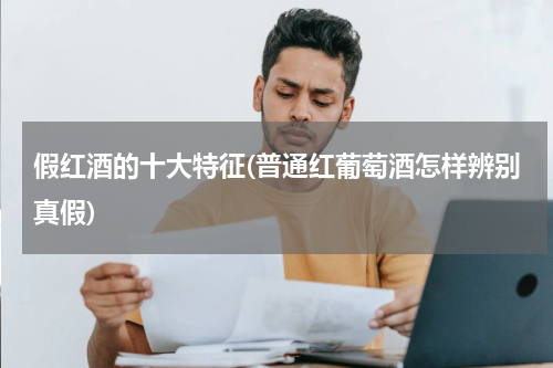 假红酒的十大特征(普通红葡萄酒怎样辨别真假)