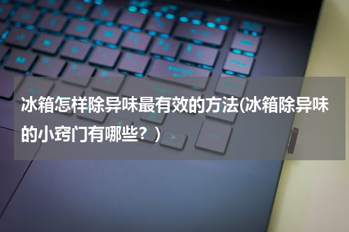 冰箱怎样除异味最有效的方法(冰箱除异味的小窍门有哪些？)