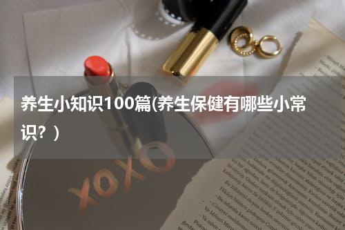养生小知识100篇(养生保健有哪些小常识？)