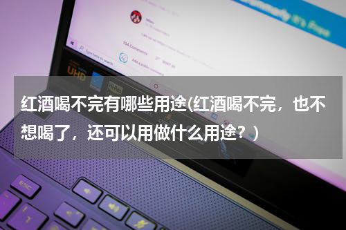 红酒喝不完有哪些用途(红酒喝不完，也不想喝了，还可以用做什么用途？)
