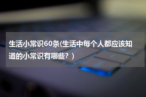 生活小常识60条(生活中每个人都应该知道的小常识有哪些？)