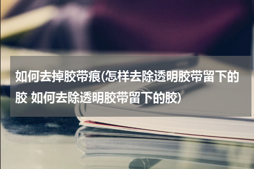 如何去掉胶带痕(怎样去除透明胶带留下的胶 如何去除透明胶带留下的胶)