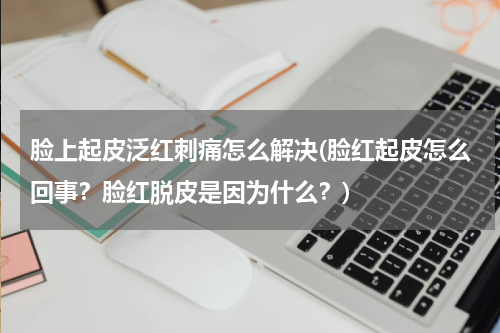 脸上起皮泛红刺痛怎么解决(脸红起皮怎么回事？脸红脱皮是因为什么？)