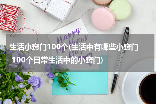 生活小窍门100个(生活中有哪些小窍门 100个日常生活中的小窍门)