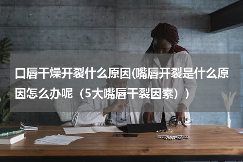 口唇干燥开裂什么原因(嘴唇开裂是什么原因怎么办呢（5大嘴唇干裂因素）)