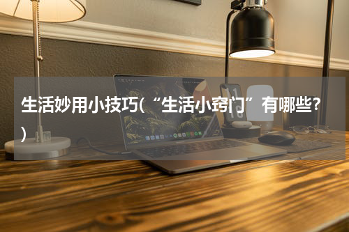 生活妙用小技巧(“生活小窍门”有哪些？)